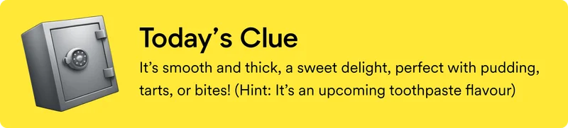 Today's clue: It’s smooth and thick, a sweet delight, perfect with pudding, tarts, or bites!&nbsp;(Hint: It’s an upcoming toothpaste flavour)