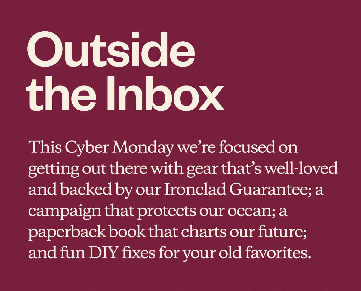 Outside the Inbox. This Cyber Monday we're focused on getting out there with gear that’s well-loved and backed by our Ironclad Guarantee; a campaign that protects our ocean; a paperback book that charts our future; and fun DIY fixes for your old favorites.