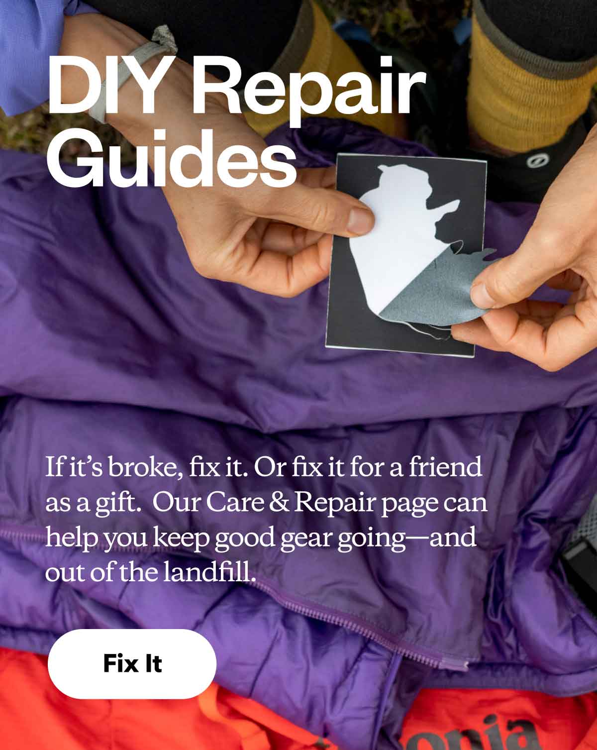 DIY Repair Guides. If it’s broke, fix it. Or fix it for a friend as a gift.  Our Care & Repair page can help you keep good gear going—and out of the landfill.