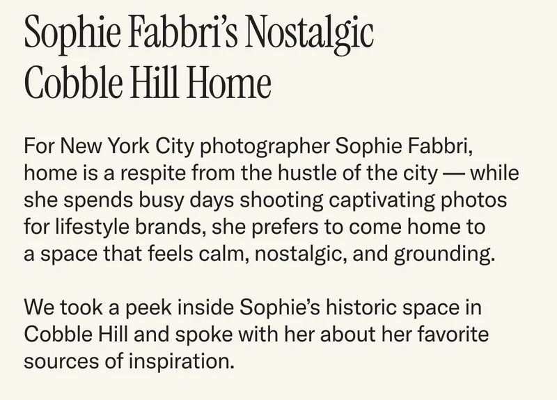 For New York City photographer Sophie Fabbri, home is a respite from the hustle of the city — while she spends busy days shooting captivating photos for lifestyle brands, she prefers to come home to a space that feels calm, nostalgic, and grounding.   We took a peek inside Sophie’s historic space in Cobble Hill and spoke with her about her favorite sources of inspiration.