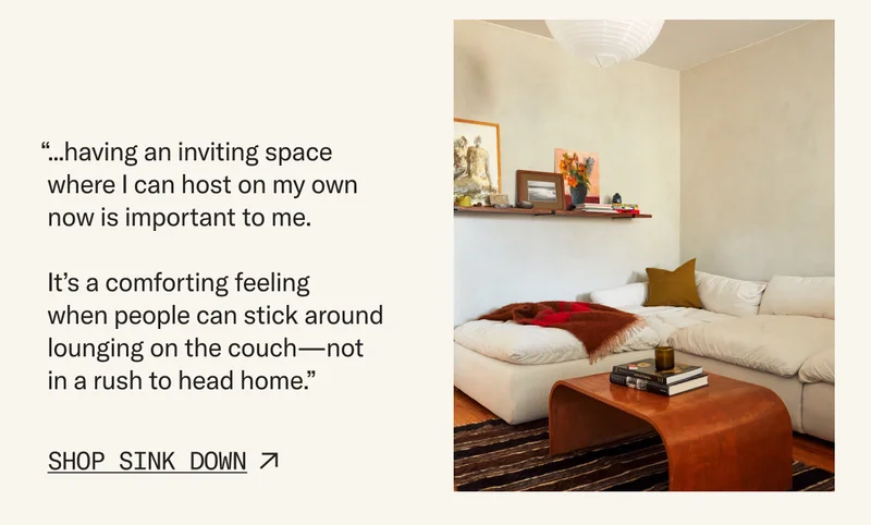 “...having an inviting space where I can host on my own now is important to me. It’s a comforting feeling when people can stick around lounging on the couch—not in a rush to head home.”