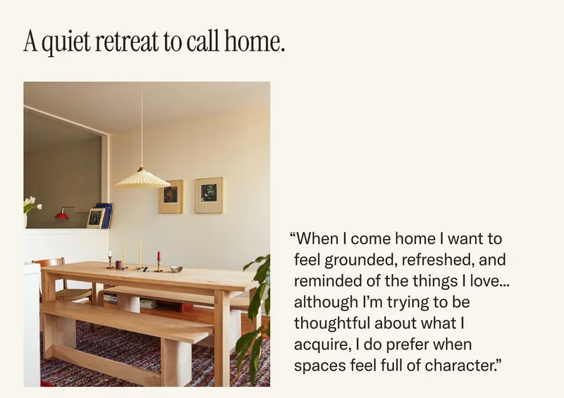 A quiet retreat to call home. “When I come home I want to feel grounded, refreshed, and reminded of the things I love... although I’m trying to be thoughtful about what I acquire, I do prefer when spaces feel full of character.”
