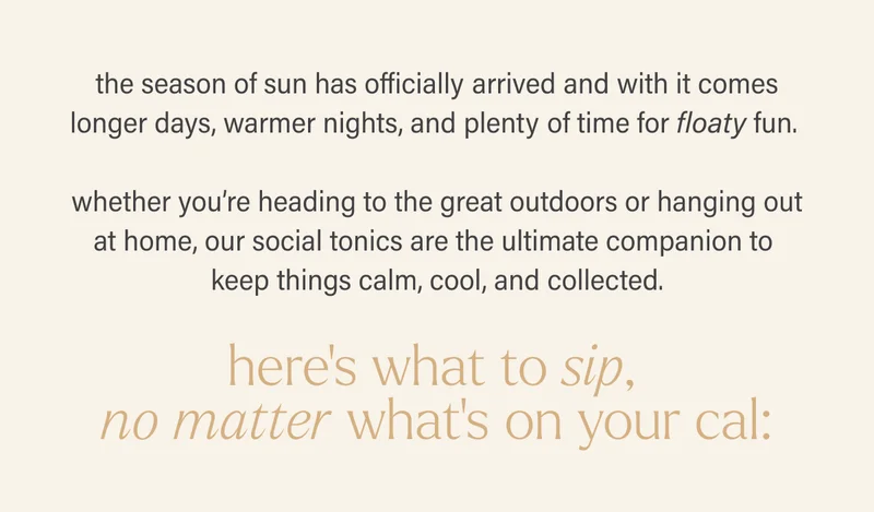 the season of sun has officially arrived and with it comes longer days, warmer nights, and plenty of time for floaty fun.  whether you’re heading to the great outdoors or hanging out at home, our social tonics are the ultimate companion to keep things calm, cool, and collected.  here’s what to sip, no matter what’s on your cal: