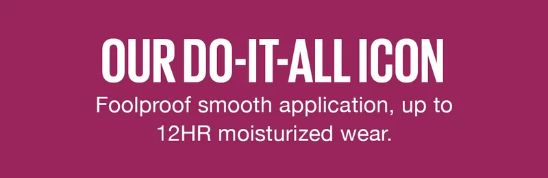 Our Do-It-All Icon! Foolproof smooth application, up to 12HR moisturized wear.