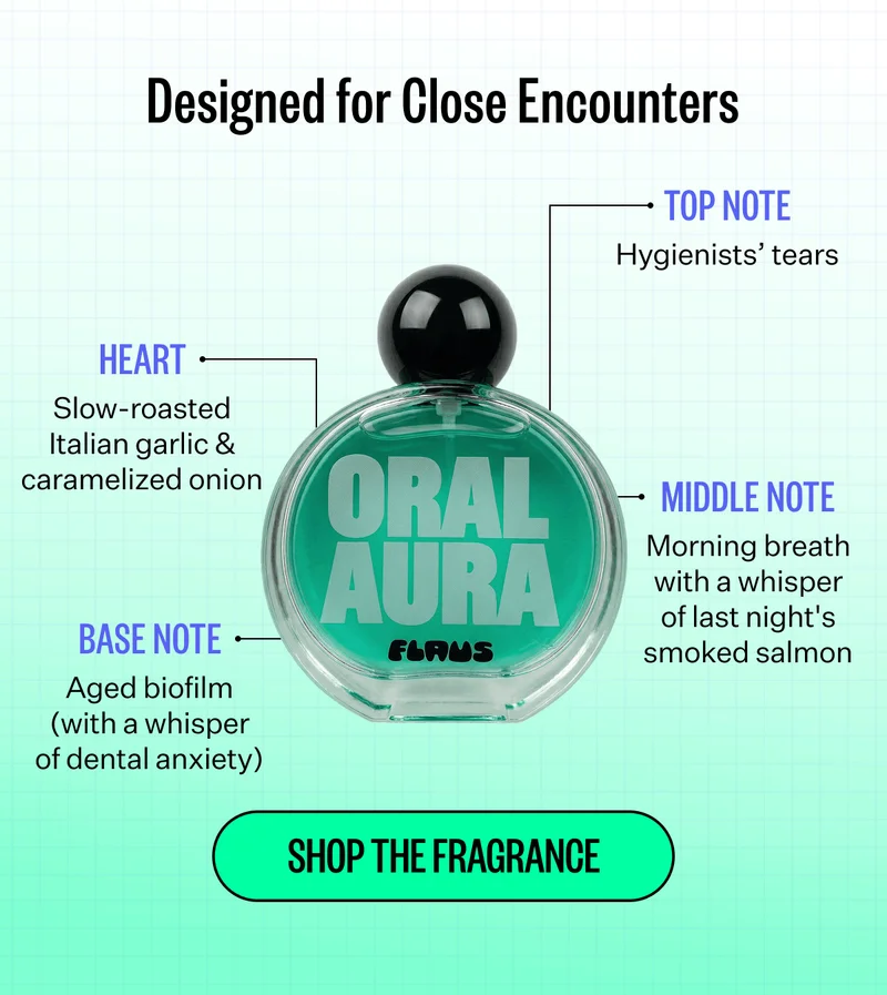 Designed for Close Encounters | Heart - Slow-roasted Italian garlic & caramelized onion, Top Note - Hygienists tears | Base Note - Aged biofilm (with a whisper of dental anxiety) | Middle Note - Morning breath with a whisper of last night's smoked salmon | Shop The Fragrance