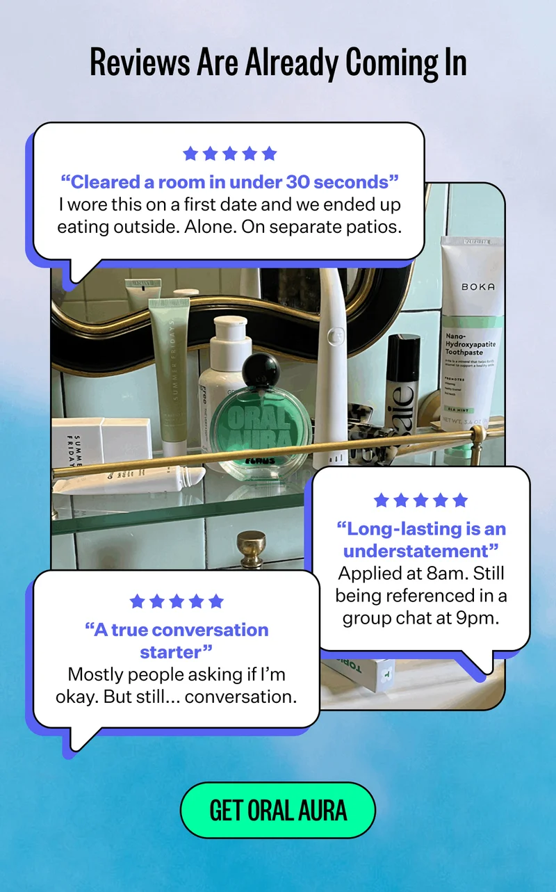 Reviews Are Already Coming In | “Cleared a room in under 30 seconds” I wore this on a first date and we ended up eating outside. Alone. On separate patios. | “Long-lasting is an understatement” Applied at 8am. Still being referenced in a group chat at 9pm. | “A true conversation starter” Mostly people asking if I’m okay. But still... conversation. | Get Oral Aura