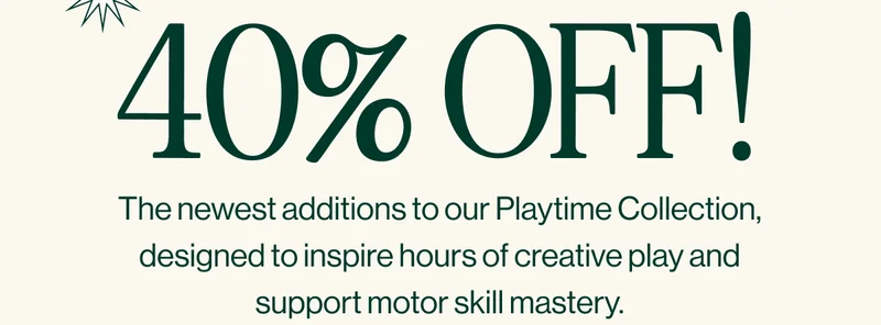 40% OFF! The newest additions to our Playtime Collection, designed to inspire hours of creative play and support motor skill mastery. Shop Now
