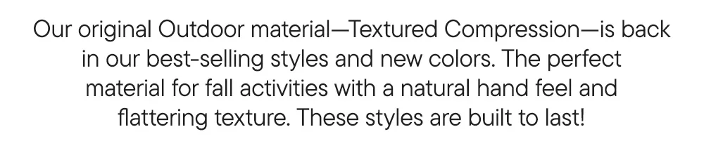 Our original Outdoor material—Textured Compression—is back in our best-selling styles and new colors. The perfect material for fall activities with a natural hand feel and flattering texture. These leggings are built to last!