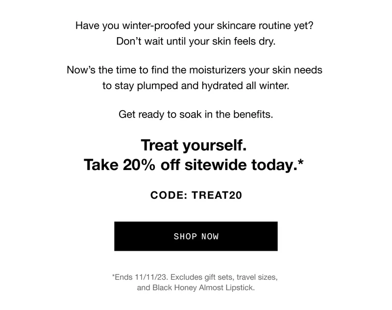 Have you winter-proofed your skincare routine yet? Don’t wait until your skin feels dry. Now’s the time to find the moisturizers your skin needs to stay plumped and hydrated all winter. Get ready to soak in the benefits. Treat yourself. Take 20% off sitewide today.* CODE: discount code | SHOP NOW | *Ends 11/11/23. Excludes gift sets, travel sizes, and Black Honey Almost Lipstick.