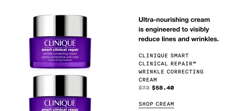 Ultra-nourishing cream is engineered to visibly reduce lines and wrinkles. CLINIQUE SMART CLINICAL REPAIR TM WRINKLE CORRECTING CREAM $58.40 SHOP CREAM