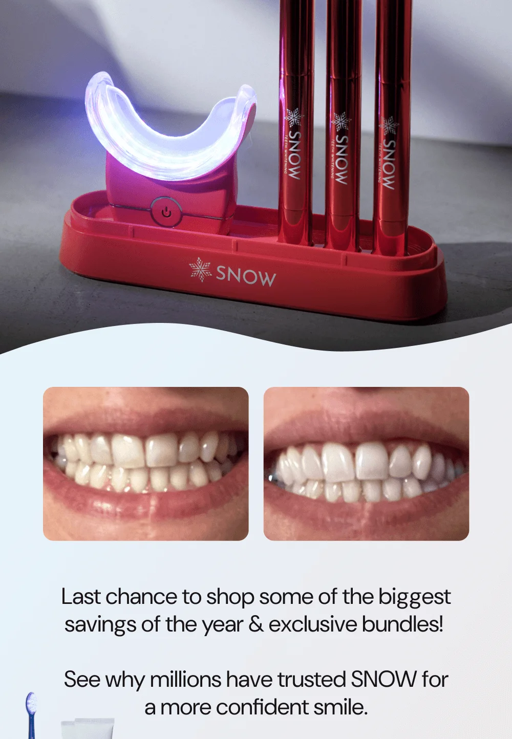 Last chance to shop some of the biggest savings of the year & exclusive bundles!   See why millions have trusted SNOW for a more confident smile.