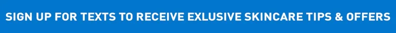 SIGN UP FOR TEXTS TO RECEIVE EXCLUSIVE SKINCARE TIPS & OFFERS