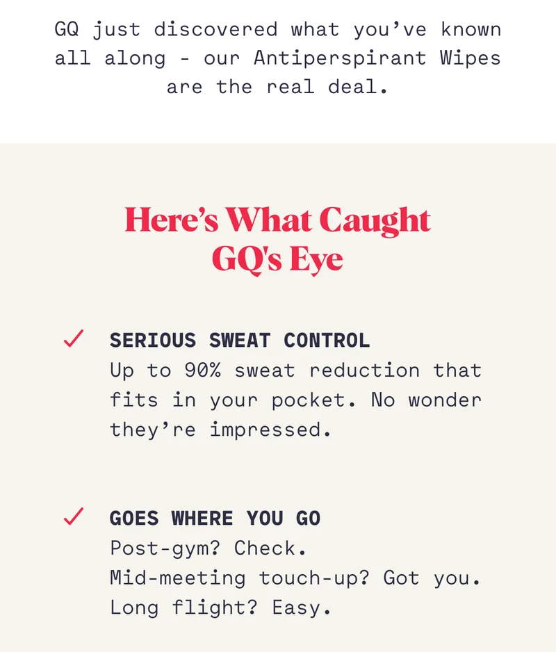 GQ just discovered what you’ve known all along - our Antiperspirant Wipes are the real deal. Here’s What Caught GQ's Eye Serious Sweat Control Up to 90% sweat reduction that fits in your pocket. No wonder they’re impressed. Goes Where You Go Post-gym? Check.  Mid-meeting touch-up? Got you. Long flight? Easy.