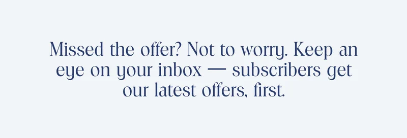 Missed the offer? Not to worry. Keep an eye on your inbox, subscribers get our latests offers, first.