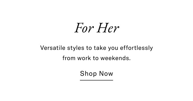 For Her Versatile styles to take you effortlessly from work to weekends. Shop Now