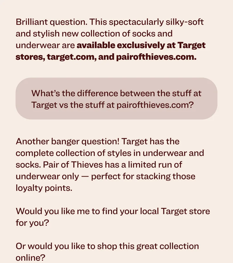Brilliant question. This spectacularly silky-soft and stylish new collection of socks and underwear&nbsp;are&nbsp;available exclusively at Target stores, target.com, and pairofthieves.com. What’s&nbsp;the difference between the stuff at Target vs the stuff at pairofthieves.com? Another banger question! Target has the complete collection of styles in underwear and socks. Pair of Thieves has a limited run of underwear only — perfect for stacking those loyalty points.&nbsp;  Would you like me to find your local Target store for you?&nbsp; &nbsp; Or would you like to&nbsp;shop&nbsp;this great collection online?