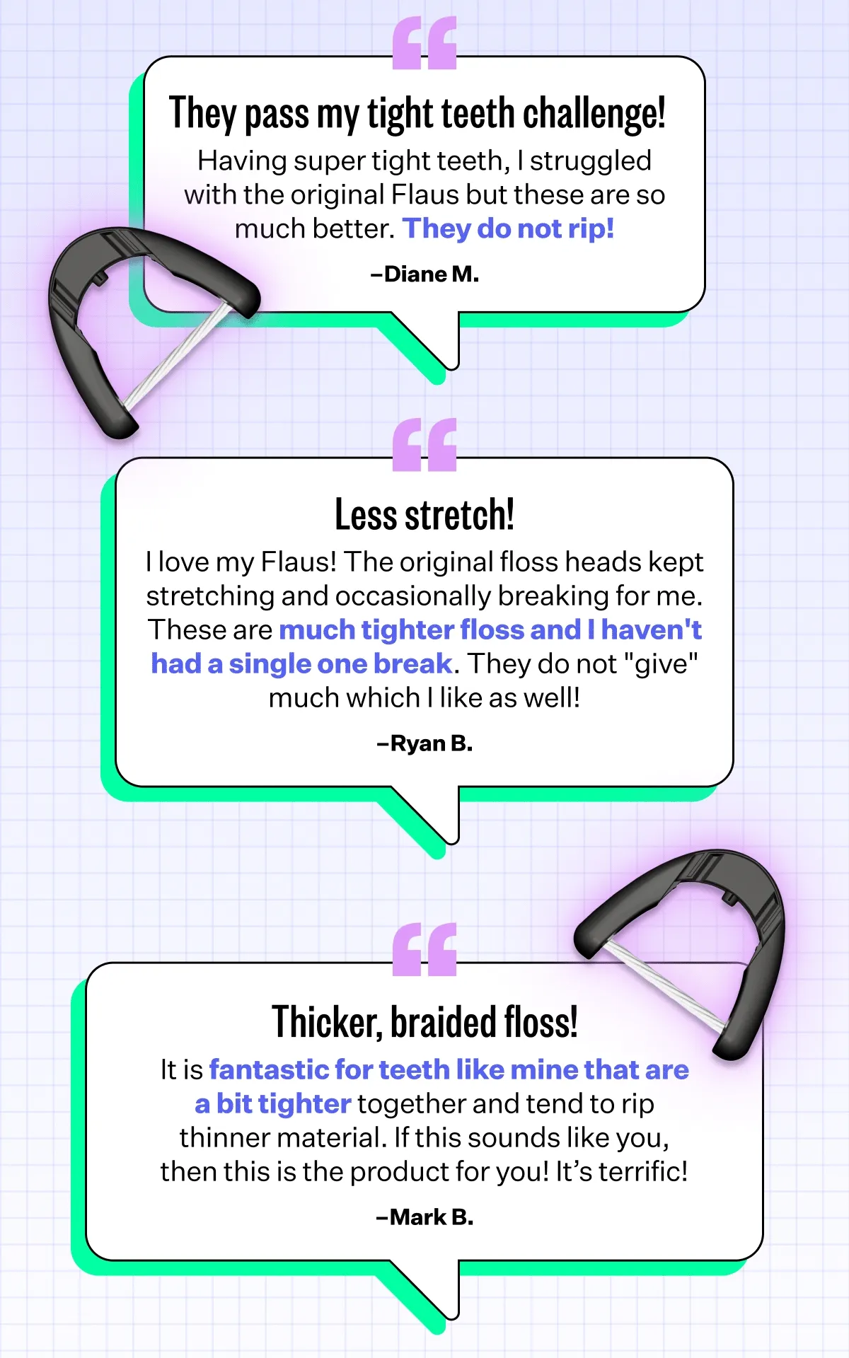 They pass my tight teeth challenge! Having super tight teeth, I struggled with the original Flaus but these are so much better. They do not rip!  Diane M. | Less stretch! I love my Flaus! But the original floss heads kept stretching and occasionally breaking for me. These are much tighter floss and I haven't had a single one break. They do not "give" much which I like as well!  Ryan B. | Thicker, Braided Floss! I was fortunate to try out Flaus’ new floss and it is fantastic for teeth like mine that are a bit tighter together and tend to rip thinner material. If this sounds like you, than this is the product for you! It’s terrific! Mark B