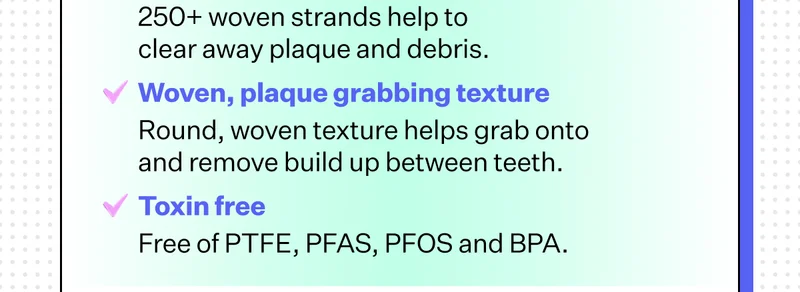 Increased durability 200% Stronger than our current floss heads Ultra strong cleaning power 250+ woven strands help to clear away plaque and debris Woven, plaque grabbing texture Round, woven texture helps grab onto and remove build up between teeth Toxin free Free of PTFE, PFAS, PFOS and BPA