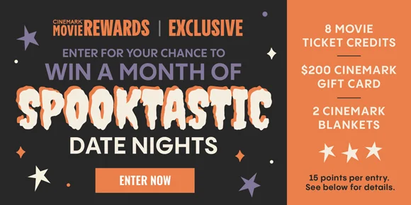 CINEMARK MOVIE REWARDS EXCLUSIVE | ENTER FOR YOUR CHANCE TO WIN A MONTH OF SPOOKTASTIC DATE NIGHTS | 8 MOVIE TICKET CREDITS | $200 CINEMARK GIFT CARDS | 2 CINEMARK BLANKETS | 15 points per entry. See below for details. | ENTER NOW >