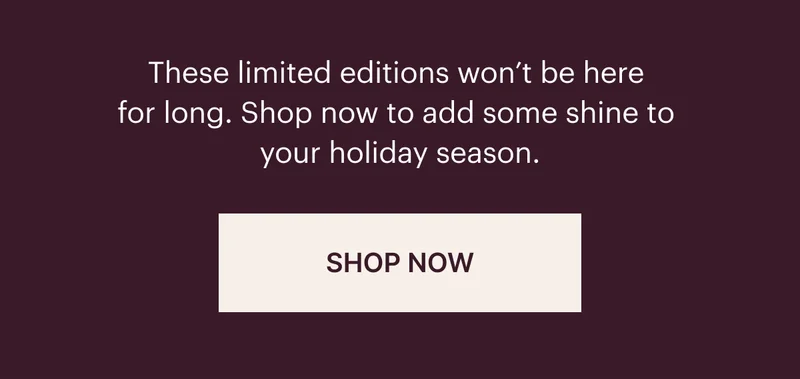These limited editoins won't be here for long. Shop now to add some shine to your holiday season. SHOP NOW