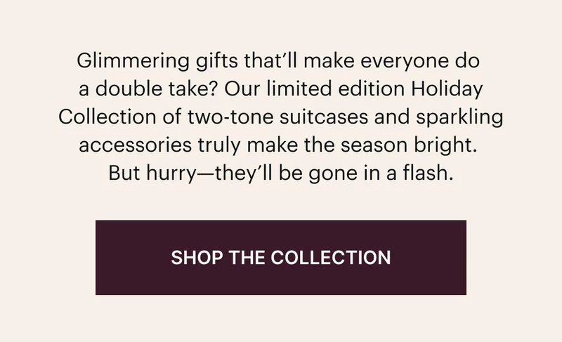 Glimmering gifts that'll make everyone do a double take? Our limited edition Holiday Collection of two-tone suitcases and sparkling accessories truly make the season bright. But hurry-they'll be gone in a flash. SHOP THE COLLECTION