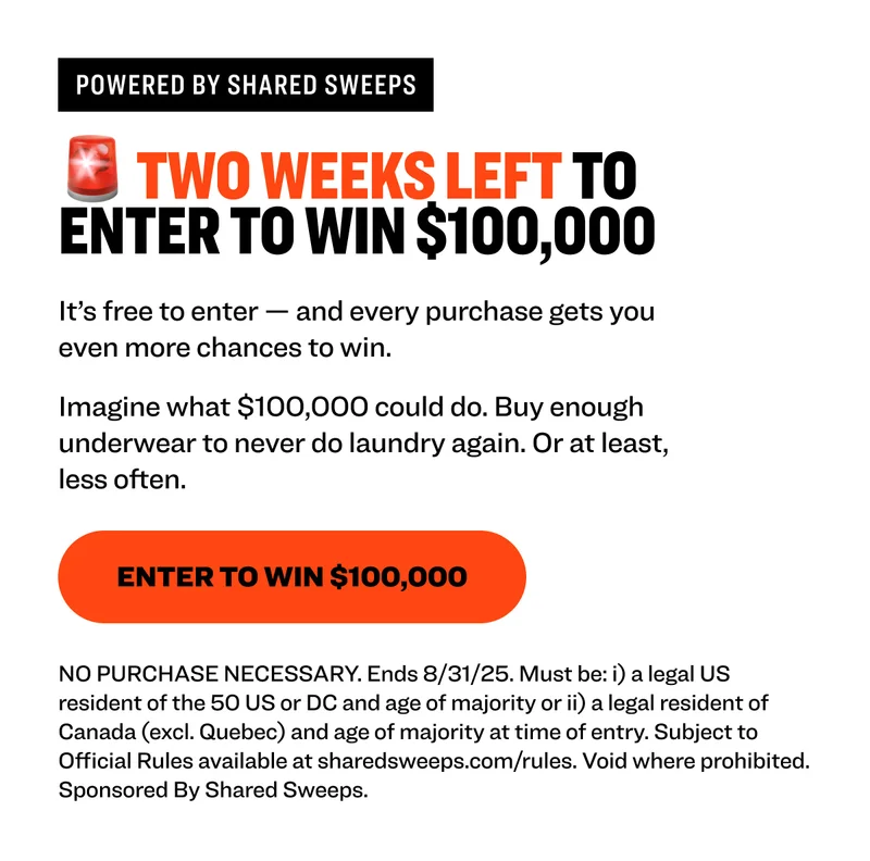 Powered by shared sweeps 🚨 TWO WEEKS LEFT TO enter to win $100,000 It’s free to enter — and every purchase gets you even more chances to win.  Imagine what $100,000 could do. Buy enough underwear to never do laundry again. Or at least, less often. Enter to Win $100,000 NO PURCHASE NECESSARY. Ends 8/31/25. Must be: i) a legal US resident of the 50 US or DC and age of majority or ii) a legal resident of Canada (excl. Quebec) and age of majority at time of entry. Subject to Official Rules available at sharedsweeps.com/rules. Void where prohibited. Sponsored By Shared Sweeps.