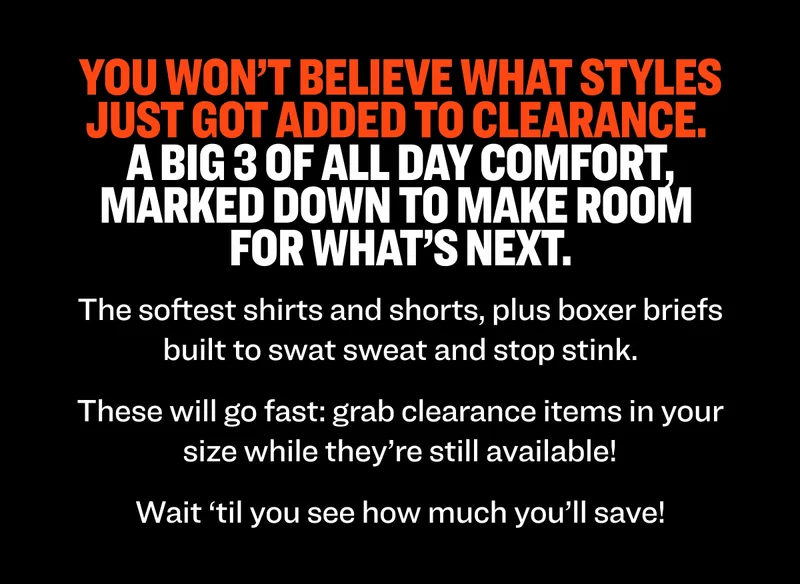 You won’t believe what styles just got added to clearance.  A big 3 of all day comfort, marked down to make room  for what’s next.   The softest shirts and shorts, plus boxer briefs built to swat sweat and stop stink.  These will go fast: grab clearance items in your size while they’re still available! Wait ‘til you see how much you’ll save!