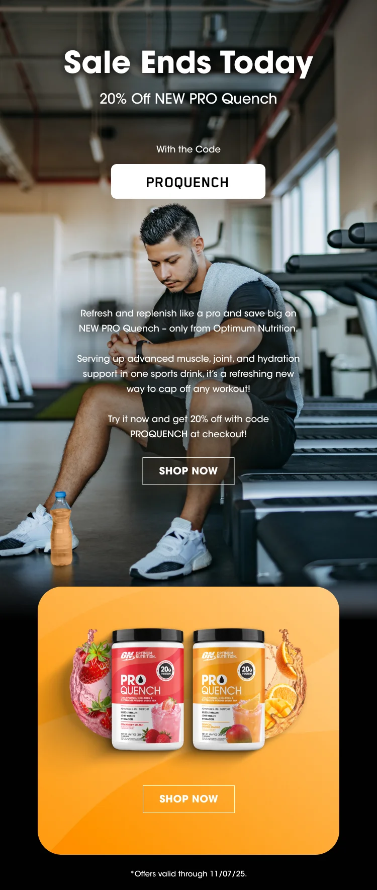 Sale Ends Today 20% Off NEW PRO Quench With the Code PROQUENCH Refresh and replenish like a pro and save big on NEW PRO Quench – only from Optimum Nutrition. Serving up advanced muscle, joint, and hydration support in one sports drink, it’s a refreshing new way to cap off any workout! Try it now and get 20% off with code PROQUENCH at checkout! SHOP NOW Offers valid through 11/07/25.