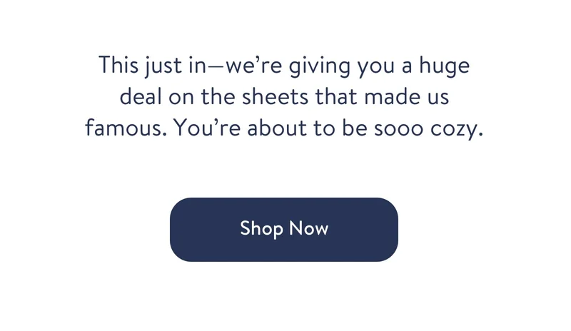 This just in - we're giving you a huge deal on the sheets that made us famous. You're about to be sooo cozy