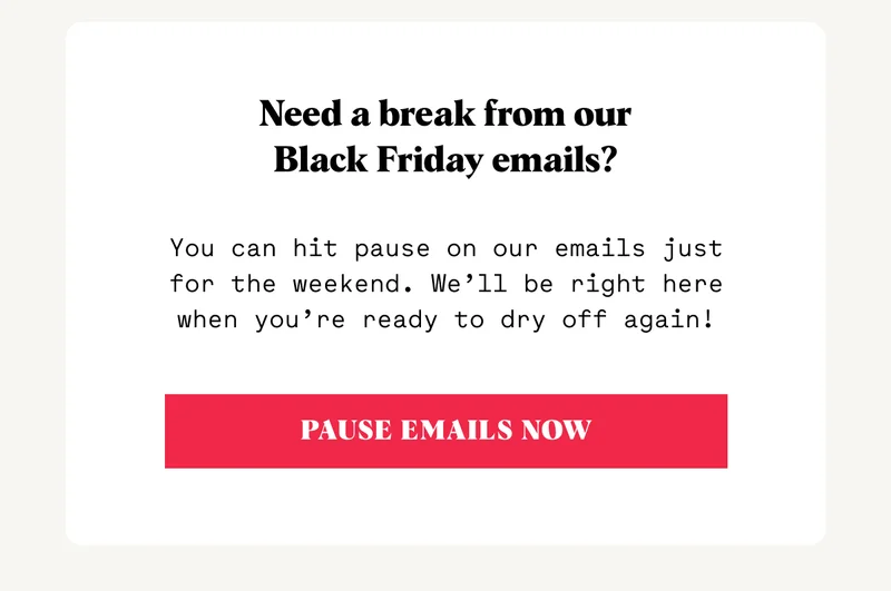 Need a break from our Black Friday emails? You can hit pause on our emails just for the weekend. We’ll be right here when you’re ready to dry off again! PAUSE EMAILS NOW
