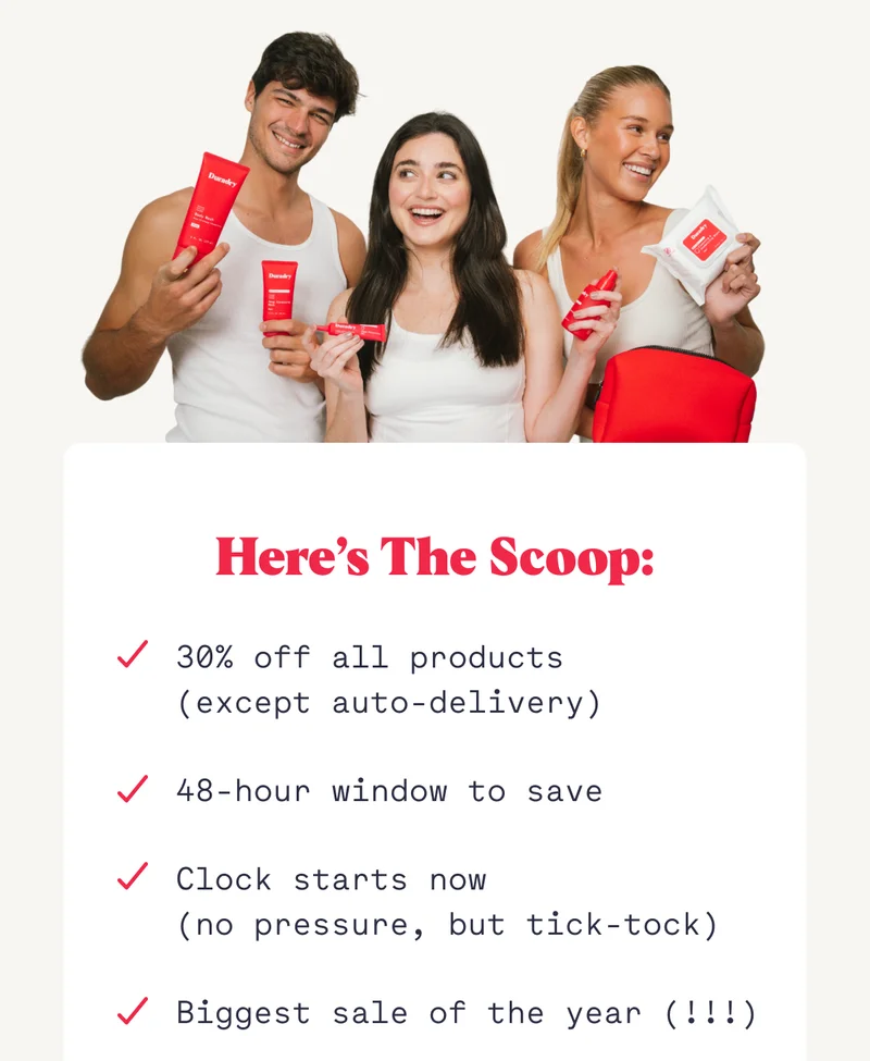 Here’s the scoop: 30% off all products  (except auto-delivery) 48-hour window to save Clock starts now (no pressure, but tick-tock) Biggest sale of the year (!!!)