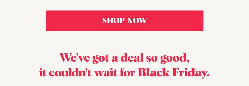 SHOP NOW We've got a deal so good, it couldn't wait for Black Friday.