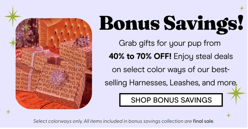 Bonus Savings! Grab gifts for your pup from  40% to 70% OFF! Enjoy steal deals on select color ways of our best-selling Harnesses, Leashes,  SHOP BONUS SAVINGS Select colorways only. All items included in bonus savings collection are final sale.