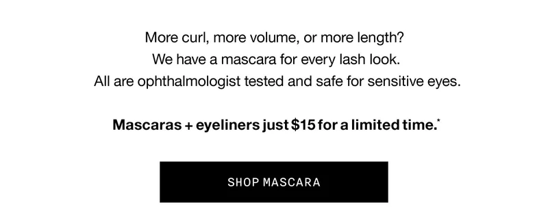 More curl, more volume, or more length? We have a mascara for every lash look. All are ophthalmologist tested and safe for sensitive eyes. Mascaras + eyeliners just $15 for a limited time.* SHOP MASCARA