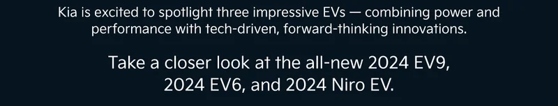 Kia is excited to spotlight three impressive EVs — combining power and performance with tech-driven, forward-thinking innovations.| Take a closer look at the all-new 2024 EV9, 2024 EV6, and 2024 Niro EV.