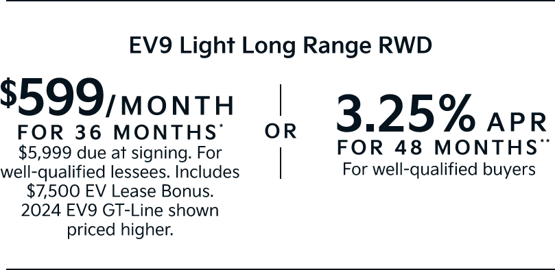 EV9 Light Long Range RWD
 | $599/MONTH FOR 36 MONTHS* $5,999 due at signing. For well-qualified lessees. Includes $7,500 EV Lease Bonus. 2024 EV9 GT-Line shown priced higher. | OR | 3.25% APR FOR 48 MONTHS** For well-qualified buyers