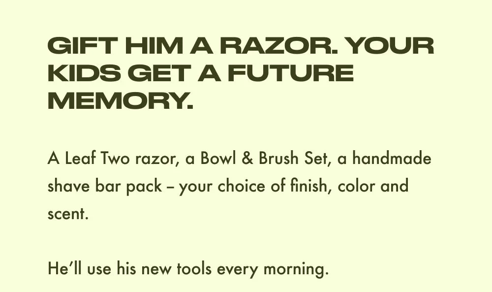 GIFT HIM A RAZOR. YOUR KIDS GET A FUTURE MEMORY.  A Leaf Two razor, a Bowl & Brush Set, a handmade shave bar pack – your choice of finish, color and scent.  He'll use his new tools every morning.