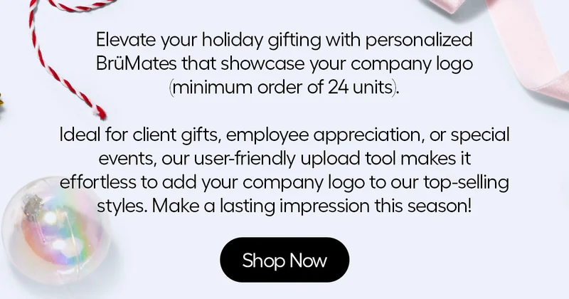 Elevate your holiday gifting with personalized BrüMates that showcase your company logo (minim order of 24 units). Ideal for client gifts, employee appreciation or special events, our user-friendly upload tool makes it effortless to add your company logo to our top-selling styles. Make a last impression this season! - Shop Now