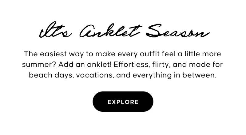 It’s Anklet Season. The easiest way to make every outfit feel a little more summer? Add an anklet! Effortless, flirty, and made for beach days, vacations, and everything in between. Shop Anklets