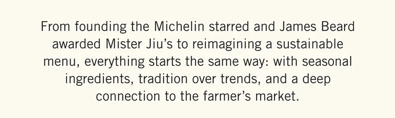 From founding the Michelin starred and James Beard awarded Mister Jiu’s to reimagining a sustainable menu, everything starts the same way: with seasonal ingredients, tradition over trends, and a deep connection to the farmer’s market.