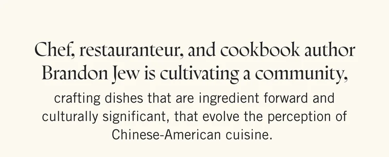 Chef, restauranteur, and cookbook author Brandon Jew is cultivating a community, crafting dishes that are ingredient forward and culturally significant, that evolve the perception of Chinese-American cuisine.