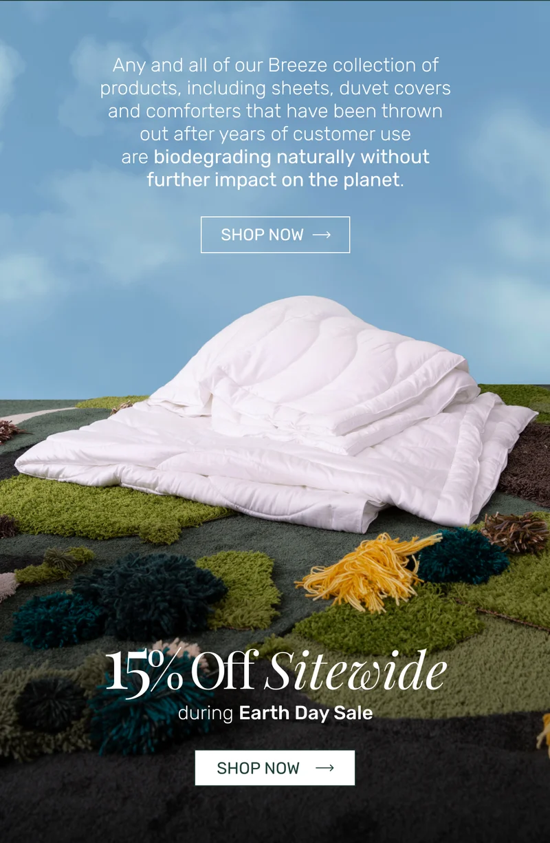 Any and all of our Breeze collection of products, including sheets, duvet covers and comforters that have been thrown out after years of customer use are&nbsp;biodegrading naturally&nbsp;without further impact on the planet. - 20% Off Sitewide during Earth Day Sale