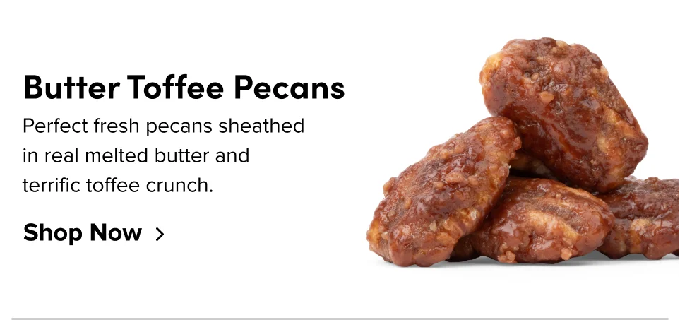 Butter Toffee Pecans: Perfect fresh pecans sheathed in real melted butter and terrific toffee crunch; Shop now