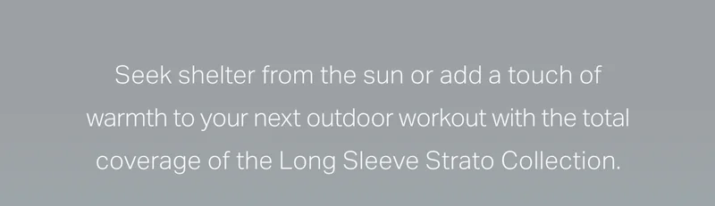 Seek shelter from the sun or add a touch of warmth to your next outdoor workout with the total coverage of the Long Sleeve Strato Collection.
