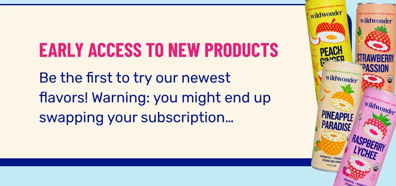EARLY ACCESS TO NEW PRODUCTS. Be the first to try our newest flavors! Warning: you might end up swapping your subscription…