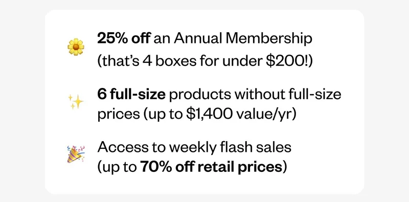25% off an Annual Membership (that’s 4 boxes for under $200!) | 6 full-size products without full-size prices (up to $1,400 value/yr) | Access to weekly flash sales (up to 70% off retail prices)