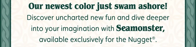 Our newest color just swam ashore! Discover uncharted new fun and dive deeper into your imagination with Seamonster, available exclusively for the Nugget®.