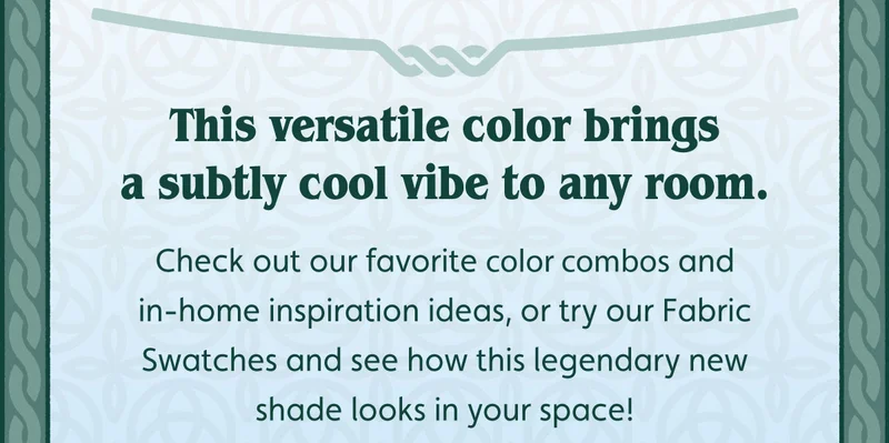 This versatile color brings a subtly cool vibe to any room. Check out our favorite color combos and in-home inspiration ideas, or try our Fabric Swatches and see how this legendary new shade looks in your space!