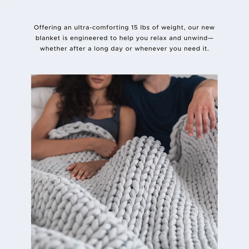 Offering an ultra-comforting 15 lbs of weight, our new blanket is engineered to help you relax and unwind—whether after a long day or whenever you need it.
