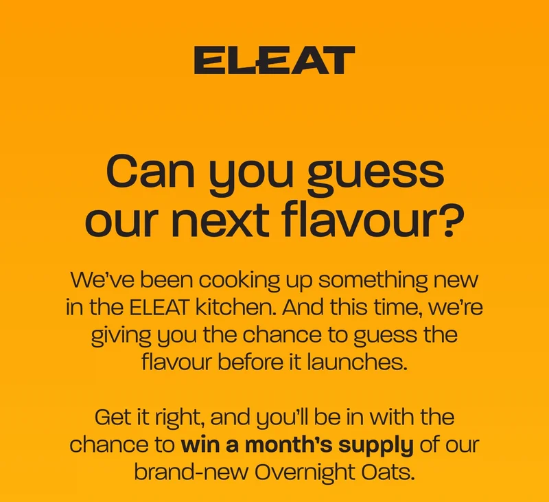 Can you guess our next flavour? We’ve been cooking up something new in the ELEAT kitchen. And this time, we’re giving you the chance to guess the flavour before it launches.  Get it right, and you’ll be in with the chance to win a month’s supply of our brand-new Overnight Oats.